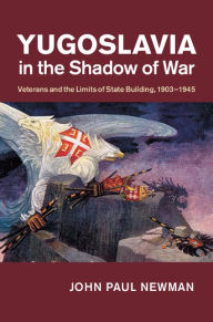 Title: Yugoslavia in the Shadow of War: Veterans and the Limits of State Building, 1903-1945, Author: John Paul Newman