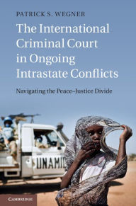 Title: The International Criminal Court in Ongoing Intrastate Conflicts: Navigating the Peace-Justice Divide, Author: Patrick S. Wegner