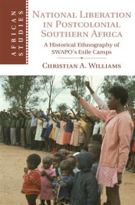 Title: National Liberation in Postcolonial Southern Africa: A Historical Ethnography of SWAPO's Exile Camps, Author: Christian A. Williams