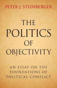 Title: The Politics of Objectivity: An Essay on the Foundations of Political Conflict, Author: Peter J. Steinberger