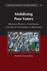 Title: Mobilizing Poor Voters: Machine Politics, Clientelism, and Social Networks in Argentina, Author: Mariela Szwarcberg