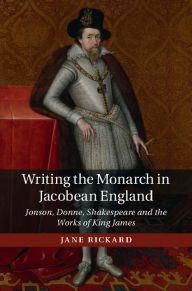 Title: Writing the Monarch in Jacobean England: Jonson, Donne, Shakespeare and the Works of King James, Author: Jane Rickard