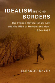 Title: Idealism beyond Borders: The French Revolutionary Left and the Rise of Humanitarianism, 1954-1988, Author: Eleanor Davey