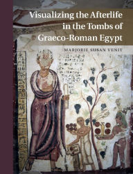 Title: Visualizing the Afterlife in the Tombs of Graeco-Roman Egypt, Author: Marjorie Susan Venit