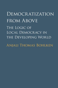 Title: Democratization from Above: The Logic of Local Democracy in the Developing World, Author: Anjali Thomas Bohlken