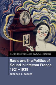 Title: Radio and the Politics of Sound in Interwar France, 1921-1939, Author: Rebecca P. Scales