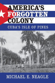 Title: America's Forgotten Colony: Cuba's Isle of Pines, Author: Michael E. Neagle