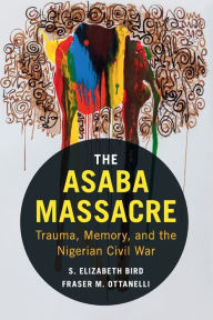 Title: The Asaba Massacre: Trauma, Memory, and the Nigerian Civil War, Author: S. Elizabeth Bird