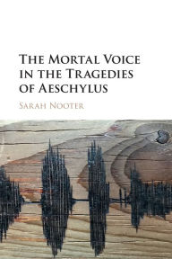 Title: The Mortal Voice in the Tragedies of Aeschylus, Author: Sarah Nooter