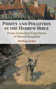 Title: Purity and Pollution in the Hebrew Bible: From Embodied Experience to Moral Metaphor, Author: Yitzhaq Feder