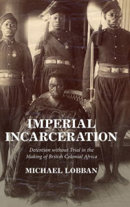 Title: Imperial Incarceration: Detention without Trial in the Making of British Colonial Africa, Author: Michael Lobban