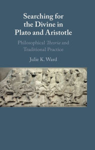 Title: Searching for the Divine in Plato and Aristotle: Philosophical Theoria and Traditional Practice, Author: Julie K. Ward