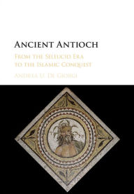 Title: Ancient Antioch: From the Seleucid Era to the Islamic Conquest, Author: Andrea U. De Giorgi