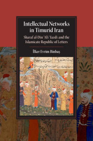 Title: Intellectual Networks in Timurid Iran: Sharaf al-Din 'Ali Yazdi and the Islamicate Republic of Letters, Author: Ilker Evrim Binbas?