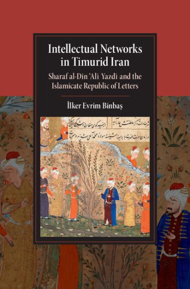 Intellectual Networks in Timurid Iran: Sharaf al-Din 'Ali Yazdi and the Islamicate Republic of Letters