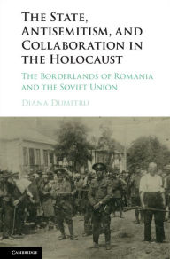 Title: The State, Antisemitism, and Collaboration in the Holocaust: The Borderlands of Romania and the Soviet Union, Author: Diana Dumitru