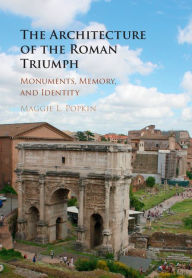 Title: The Architecture of the Roman Triumph: Monuments, Memory, and Identity, Author: Maggie L. Popkin