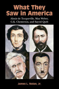 Title: What They Saw in America: Alexis de Tocqueville, Max Weber, G. K. Chesterton, and Sayyid Qutb, Author: James L. Nolan