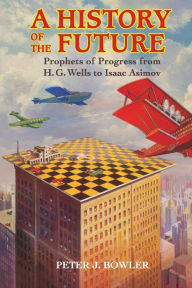 Title: A History of the Future: Prophets of Progress from H. G. Wells to Isaac Asimov, Author: Peter J. Bowler