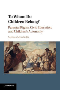 Title: To Whom Do Children Belong?: Parental Rights, Civic Education, and Children's Autonomy, Author: Melissa Moschella