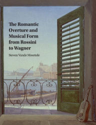 Title: The Romantic Overture and Musical Form from Rossini to Wagner, Author: Steven Vande Moortele