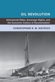 Title: Oil Revolution: Anticolonial Elites, Sovereign Rights, and the Economic Culture of Decolonization, Author: Christopher R. W. Dietrich