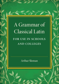 Title: A Grammar of Classical Latin: For Use in Schools and Colleges, Author: Arthur Sloman