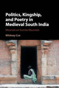 Title: Politics, Kingship, and Poetry in Medieval South India: Moonset on Sunrise Mountain, Author: Whitney Cox
