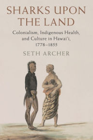 Title: Sharks upon the Land: Colonialism, Indigenous Health, and Culture in Hawai'i, 1778-1855, Author: Seth Archer