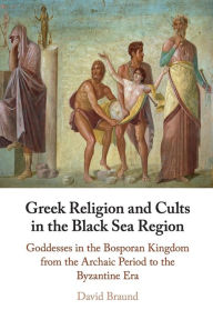 Title: Greek Religion and Cults in the Black Sea Region: Goddesses in the Bosporan Kingdom from the Archaic Period to the Byzantine Era, Author: David Braund