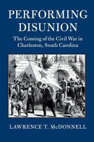 Title: Performing Disunion: The Coming of the Civil War in Charleston, South Carolina, Author: Lawrence T. McDonnell