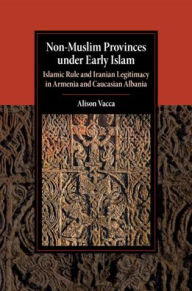 Title: Non-Muslim Provinces under Early Islam: Islamic Rule and Iranian Legitimacy in Armenia and Caucasian Albania, Author: Alison Vacca