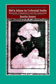 Title: Shi'a Islam in Colonial India: Religion, Community and Sectarianism, Author: Justin Jones