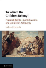 Title: To Whom Do Children Belong?: Parental Rights, Civic Education, and Children's Autonomy, Author: Melissa Moschella