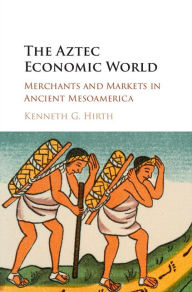 Title: The Aztec Economic World: Merchants and Markets in Ancient Mesoamerica, Author: Kenneth G. Hirth