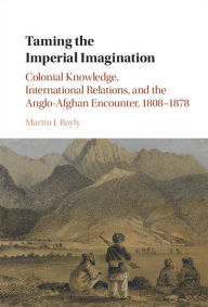 Title: Taming the Imperial Imagination: Colonial Knowledge, International Relations, and the Anglo-Afghan Encounter, 1808-1878, Author: Martin J. Bayly