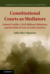 Title: Constitutional Courts as Mediators: Armed Conflict, Civil-Military Relations, and the Rule of Law in Latin America, Author: Julio Ríos-Figueroa