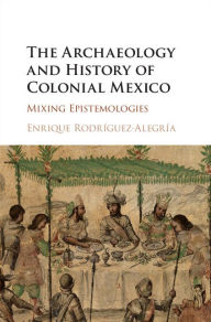 Title: The Archaeology and History of Colonial Mexico: Mixing Epistemologies, Author: Enrique Rodríguez-Alegría