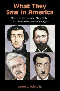 Title: What They Saw in America: Alexis de Tocqueville, Max Weber, G. K. Chesterton, and Sayyid Qutb, Author: James L. Nolan