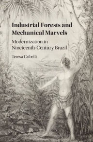 Title: Industrial Forests and Mechanical Marvels: Modernization in Nineteenth-Century Brazil, Author: Teresa Cribelli