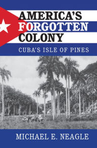 Title: America's Forgotten Colony: Cuba's Isle of Pines, Author: Michael E. Neagle