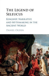 Title: The Legend of Seleucus: Kingship, Narrative and Mythmaking in the Ancient World, Author: Daniel Ogden