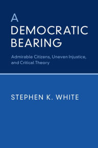 Title: A Democratic Bearing: Admirable Citizens, Uneven Injustice, and Critical Theory, Author: Stephen K. White