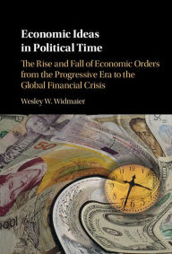 Title: Economic Ideas in Political Time: The Rise and Fall of Economic Orders from the Progressive Era to the Global Financial Crisis, Author: Wesley W. Widmaier