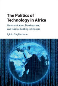 Title: The Politics of Technology in Africa: Communication, Development, and Nation-Building in Ethiopia, Author: Iginio Gagliardone