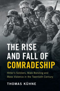 Title: The Rise and Fall of Comradeship: Hitler's Soldiers, Male Bonding and Mass Violence in the Twentieth Century, Author: Thomas Kühne