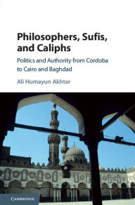 Title: Philosophers, Sufis, and Caliphs: Politics and Authority from Cordoba to Cairo and Baghdad, Author: Ali Humayun Akhtar