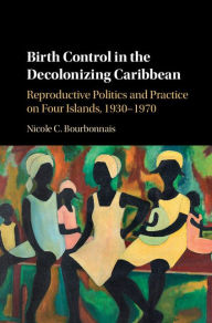 Title: Birth Control in the Decolonizing Caribbean: Reproductive Politics and Practice on Four Islands, 1930-1970, Author: Nicole C. Bourbonnais