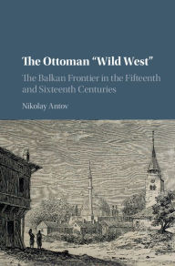 Title: The Ottoman 'Wild West': The Balkan Frontier in the Fifteenth and Sixteenth Centuries, Author: Nikolay Antov