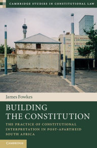Title: Building the Constitution: The Practice of Constitutional Interpretation in Post-Apartheid South Africa, Author: James Fowkes